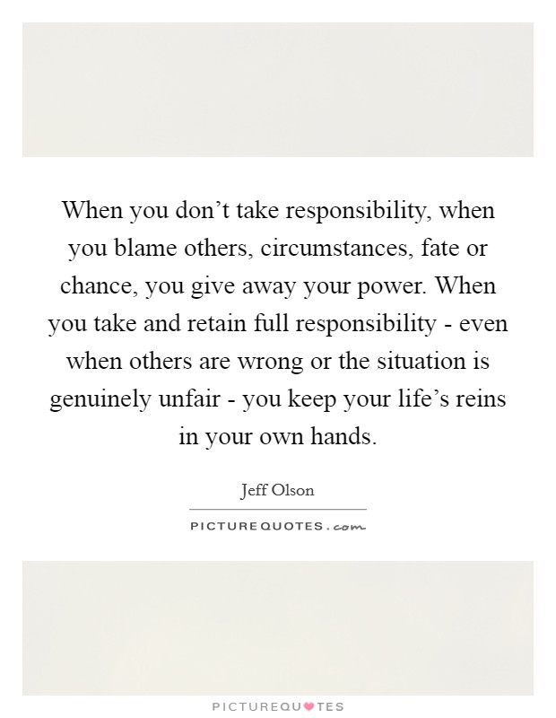 When you don't take responsibility, when you blame others, circumstances, fate or chance, you give away your power. When you take and retain full responsibility - even when others are wrong or the situation is genuinely unfair - you keep your life's reins in your own hands Picture Quote #1