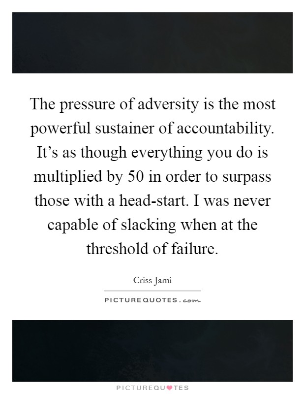 The pressure of adversity is the most powerful sustainer of accountability. It's as though everything you do is multiplied by 50 in order to surpass those with a head-start. I was never capable of slacking when at the threshold of failure Picture Quote #1