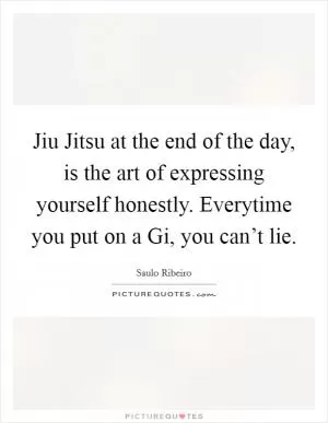 Jiu Jitsu at the end of the day, is the art of expressing yourself honestly. Everytime you put on a Gi, you can’t lie Picture Quote #1
