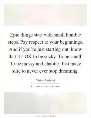 Epic things start with small humble steps. Pay respect to your beginnings. And if you’re just starting out, know that it’s OK to be sucky. To be small. To be messy and chaotic. Just make sure to never ever stop dreaming Picture Quote #1