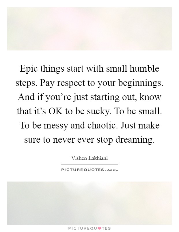 Epic things start with small humble steps. Pay respect to your beginnings. And if you're just starting out, know that it's OK to be sucky. To be small. To be messy and chaotic. Just make sure to never ever stop dreaming Picture Quote #1