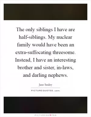 The only siblings I have are half-siblings. My nuclear family would have been an extra-suffocating threesome. Instead, I have an interesting brother and sister, in-laws, and darling nephews Picture Quote #1