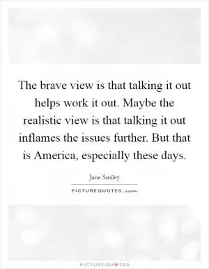 The brave view is that talking it out helps work it out. Maybe the realistic view is that talking it out inflames the issues further. But that is America, especially these days Picture Quote #1