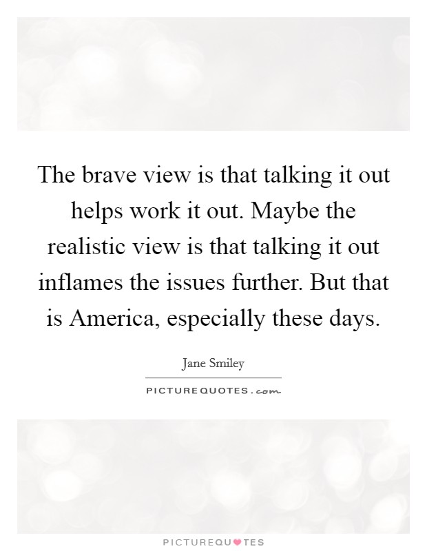The brave view is that talking it out helps work it out. Maybe the realistic view is that talking it out inflames the issues further. But that is America, especially these days Picture Quote #1