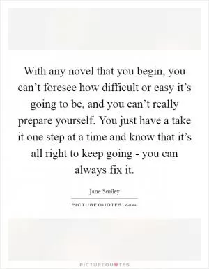 With any novel that you begin, you can’t foresee how difficult or easy it’s going to be, and you can’t really prepare yourself. You just have a take it one step at a time and know that it’s all right to keep going - you can always fix it Picture Quote #1