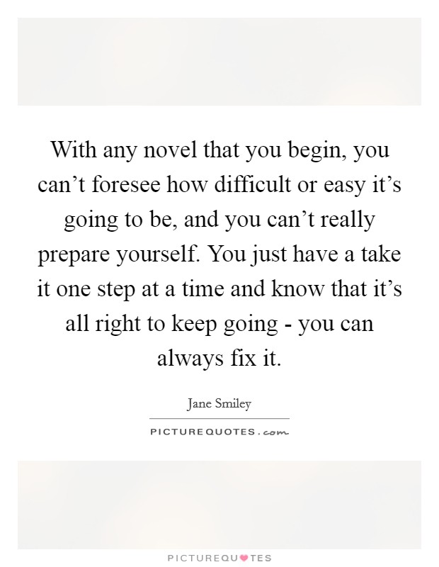 With any novel that you begin, you can't foresee how difficult or easy it's going to be, and you can't really prepare yourself. You just have a take it one step at a time and know that it's all right to keep going - you can always fix it Picture Quote #1