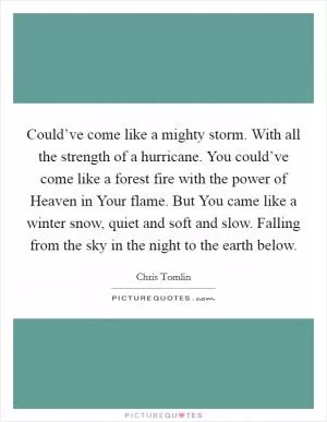 Could’ve come like a mighty storm. With all the strength of a hurricane. You could’ve come like a forest fire with the power of Heaven in Your flame. But You came like a winter snow, quiet and soft and slow. Falling from the sky in the night to the earth below Picture Quote #1