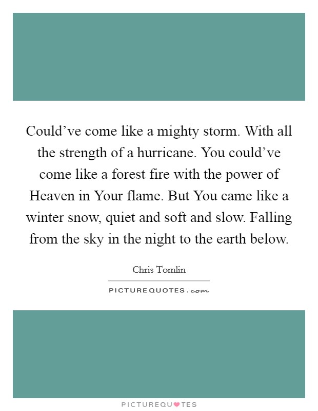 Could've come like a mighty storm. With all the strength of a hurricane. You could've come like a forest fire with the power of Heaven in Your flame. But You came like a winter snow, quiet and soft and slow. Falling from the sky in the night to the earth below Picture Quote #1