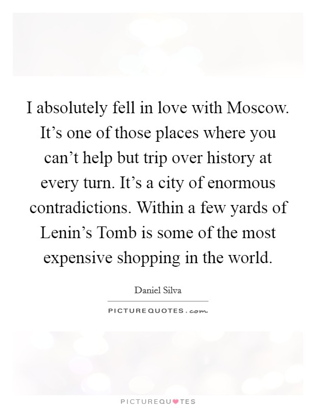 I absolutely fell in love with Moscow. It's one of those places where you can't help but trip over history at every turn. It's a city of enormous contradictions. Within a few yards of Lenin's Tomb is some of the most expensive shopping in the world Picture Quote #1