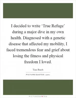 I decided to write ‘True Refuge’ during a major dive in my own health. Diagnosed with a genetic disease that affected my mobility, I faced tremendous fear and grief about losing the fitness and physical freedom I loved Picture Quote #1
