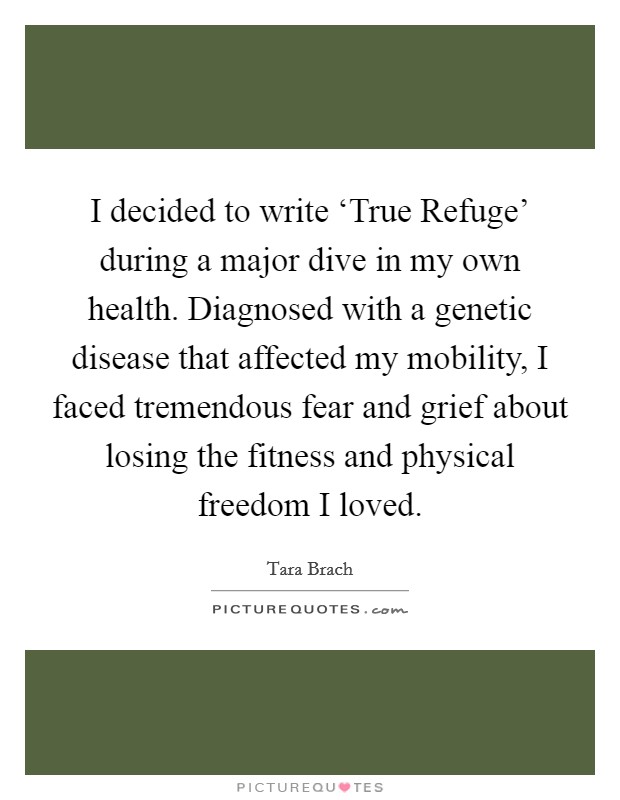 I decided to write ‘True Refuge' during a major dive in my own health. Diagnosed with a genetic disease that affected my mobility, I faced tremendous fear and grief about losing the fitness and physical freedom I loved Picture Quote #1
