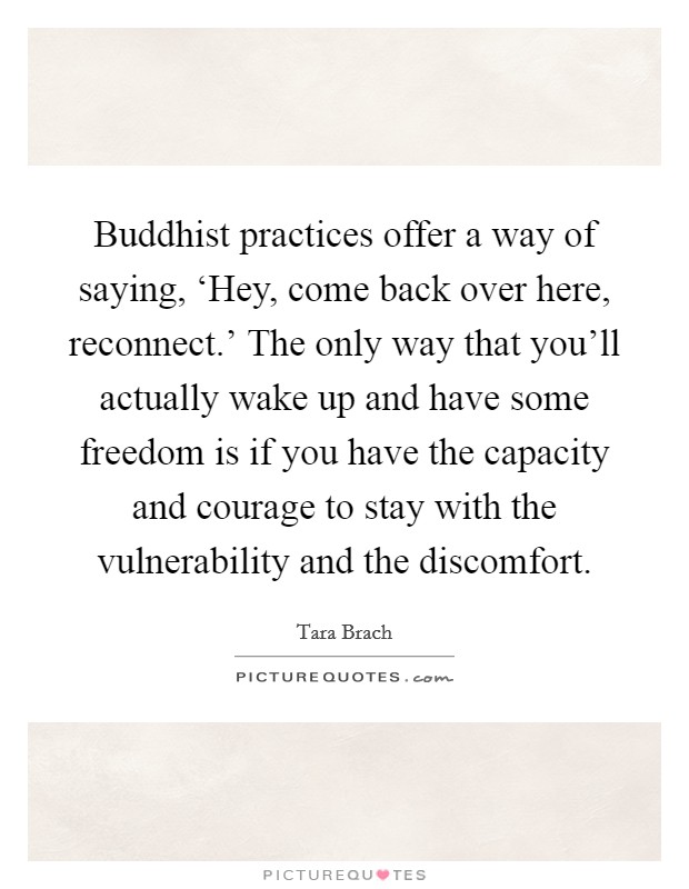 Buddhist practices offer a way of saying, ‘Hey, come back over here, reconnect.' The only way that you'll actually wake up and have some freedom is if you have the capacity and courage to stay with the vulnerability and the discomfort Picture Quote #1