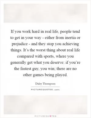 If you work hard in real life, people tend to get in your way - either from inertia or prejudice - and they stop you achieving things. It’s the worst thing about real life compared with sports, where you generally get what you deserve: if you’re the fastest guy, you win; there are no other games being played Picture Quote #1