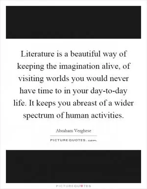 Literature is a beautiful way of keeping the imagination alive, of visiting worlds you would never have time to in your day-to-day life. It keeps you abreast of a wider spectrum of human activities Picture Quote #1
