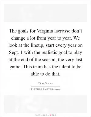 The goals for Virginia lacrosse don’t change a lot from year to year. We look at the lineup, start every year on Sept. 1 with the realistic goal to play at the end of the season, the very last game. This team has the talent to be able to do that Picture Quote #1