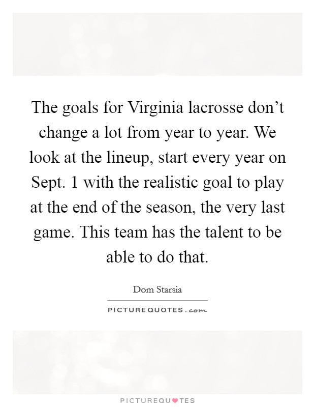 The goals for Virginia lacrosse don't change a lot from year to year. We look at the lineup, start every year on Sept. 1 with the realistic goal to play at the end of the season, the very last game. This team has the talent to be able to do that Picture Quote #1