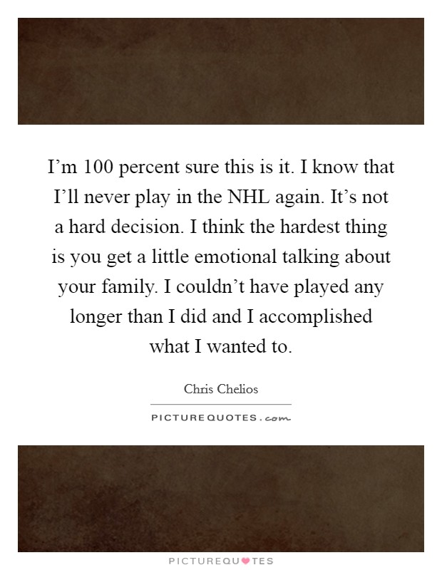 I'm 100 percent sure this is it. I know that I'll never play in the NHL again. It's not a hard decision. I think the hardest thing is you get a little emotional talking about your family. I couldn't have played any longer than I did and I accomplished what I wanted to Picture Quote #1