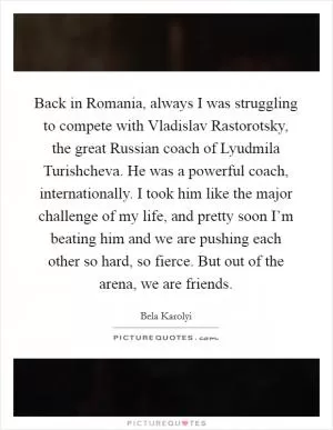 Back in Romania, always I was struggling to compete with Vladislav Rastorotsky, the great Russian coach of Lyudmila Turishcheva. He was a powerful coach, internationally. I took him like the major challenge of my life, and pretty soon I’m beating him and we are pushing each other so hard, so fierce. But out of the arena, we are friends Picture Quote #1
