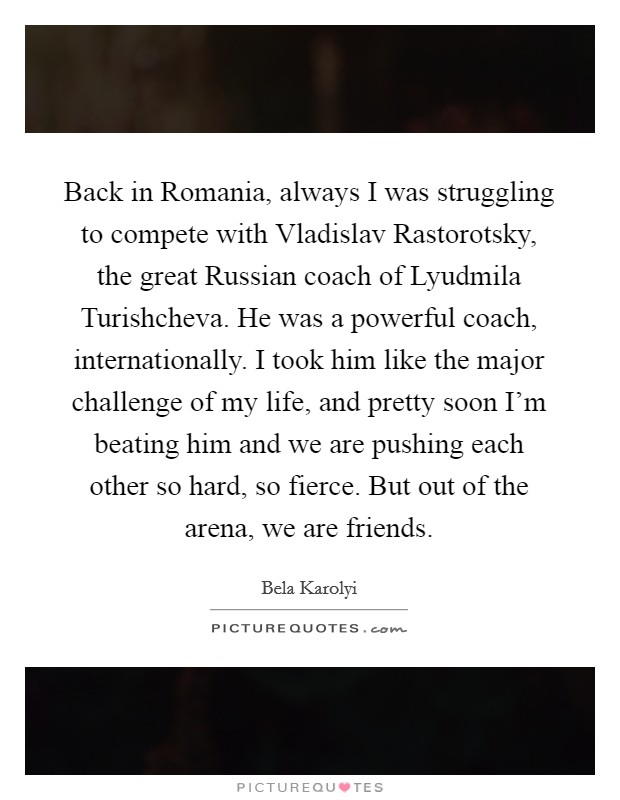 Back in Romania, always I was struggling to compete with Vladislav Rastorotsky, the great Russian coach of Lyudmila Turishcheva. He was a powerful coach, internationally. I took him like the major challenge of my life, and pretty soon I'm beating him and we are pushing each other so hard, so fierce. But out of the arena, we are friends Picture Quote #1