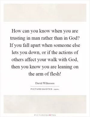 How can you know when you are trusting in man rather than in God? If you fall apart when someone else lets you down, or if the actions of others affect your walk with God, then you know you are leaning on the arm of flesh! Picture Quote #1