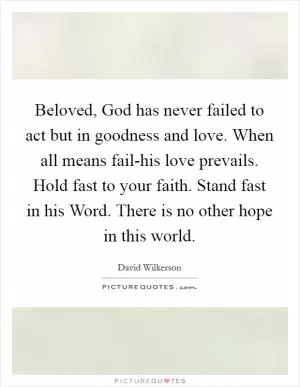Beloved, God has never failed to act but in goodness and love. When all means fail-his love prevails. Hold fast to your faith. Stand fast in his Word. There is no other hope in this world Picture Quote #1