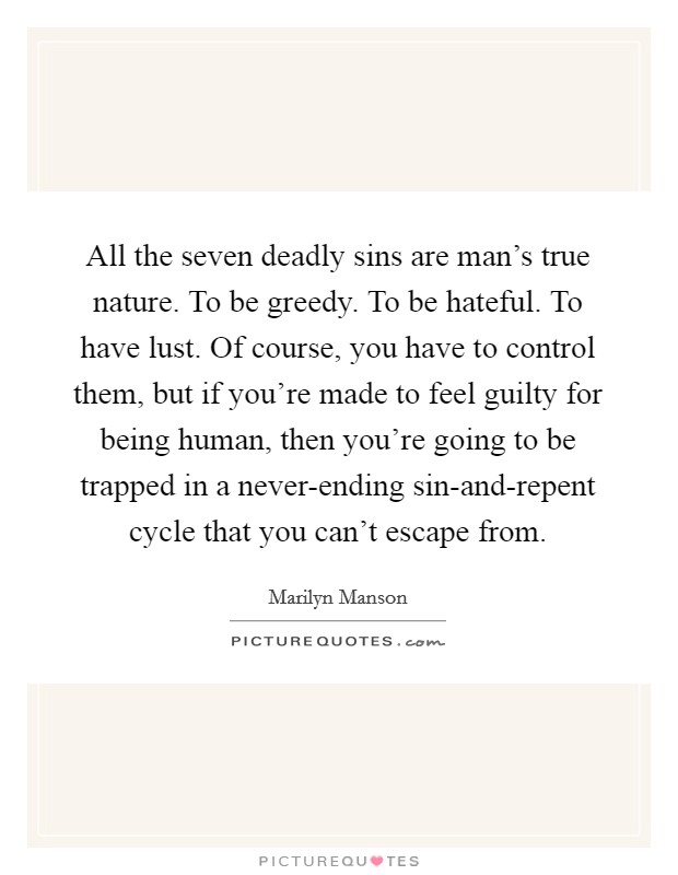 All the seven deadly sins are man's true nature. To be greedy. To be hateful. To have lust. Of course, you have to control them, but if you're made to feel guilty for being human, then you're going to be trapped in a never-ending sin-and-repent cycle that you can't escape from Picture Quote #1