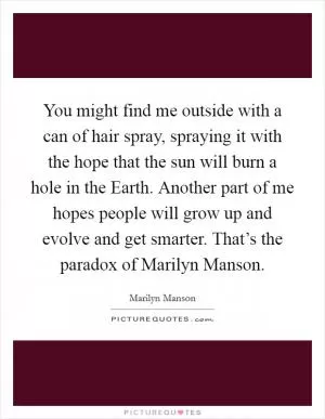 You might find me outside with a can of hair spray, spraying it with the hope that the sun will burn a hole in the Earth. Another part of me hopes people will grow up and evolve and get smarter. That’s the paradox of Marilyn Manson Picture Quote #1
