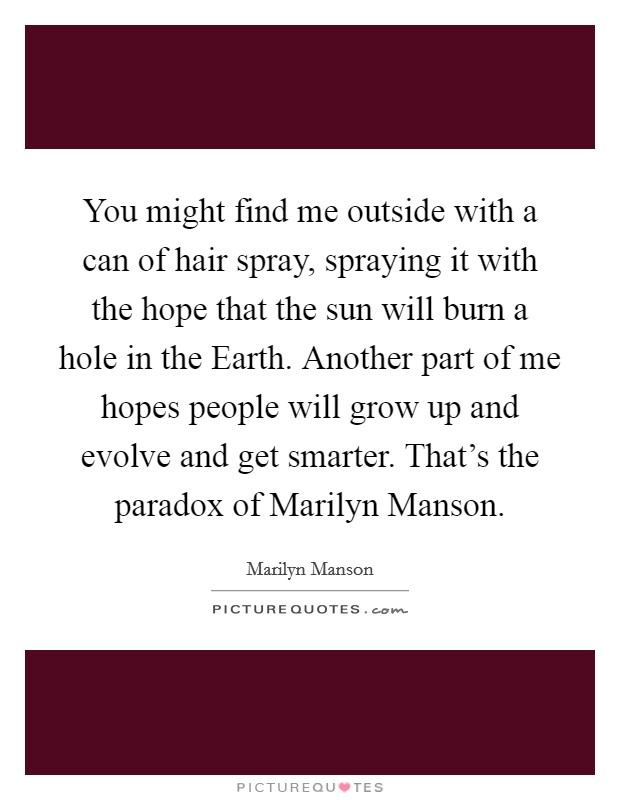 You might find me outside with a can of hair spray, spraying it with the hope that the sun will burn a hole in the Earth. Another part of me hopes people will grow up and evolve and get smarter. That's the paradox of Marilyn Manson Picture Quote #1