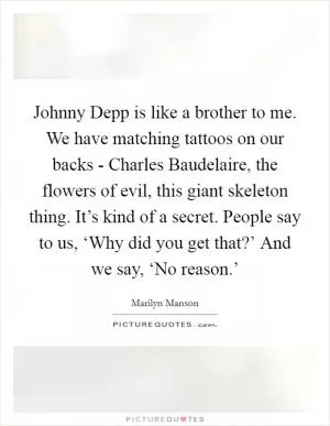 Johnny Depp is like a brother to me. We have matching tattoos on our backs - Charles Baudelaire, the flowers of evil, this giant skeleton thing. It’s kind of a secret. People say to us, ‘Why did you get that?’ And we say, ‘No reason.’ Picture Quote #1