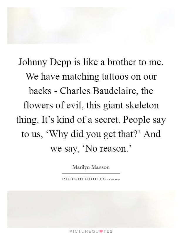 Johnny Depp is like a brother to me. We have matching tattoos on our backs - Charles Baudelaire, the flowers of evil, this giant skeleton thing. It's kind of a secret. People say to us, ‘Why did you get that?' And we say, ‘No reason.' Picture Quote #1
