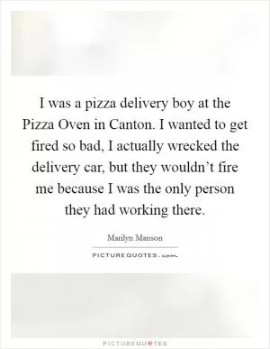 I was a pizza delivery boy at the Pizza Oven in Canton. I wanted to get fired so bad, I actually wrecked the delivery car, but they wouldn’t fire me because I was the only person they had working there Picture Quote #1