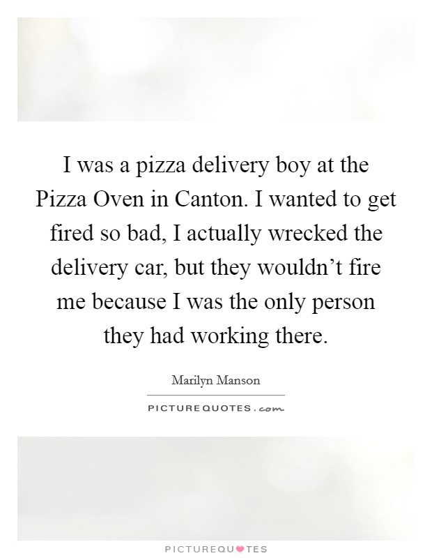 I was a pizza delivery boy at the Pizza Oven in Canton. I wanted to get fired so bad, I actually wrecked the delivery car, but they wouldn't fire me because I was the only person they had working there Picture Quote #1