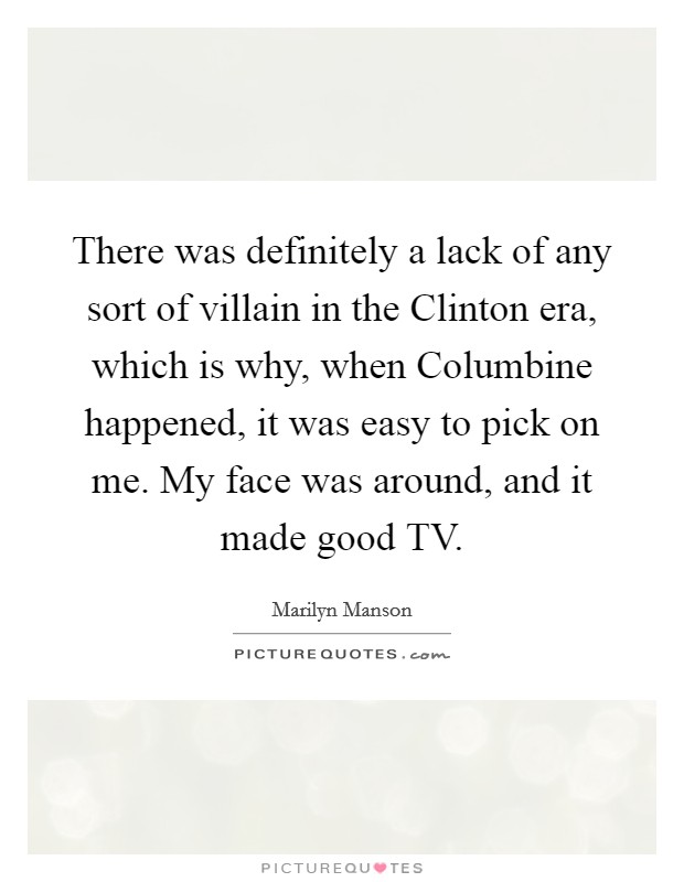 There was definitely a lack of any sort of villain in the Clinton era, which is why, when Columbine happened, it was easy to pick on me. My face was around, and it made good TV Picture Quote #1