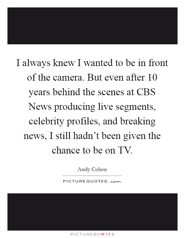 I always knew I wanted to be in front of the camera. But even after 10 years behind the scenes at CBS News producing live segments, celebrity profiles, and breaking news, I still hadn't been given the chance to be on TV Picture Quote #1
