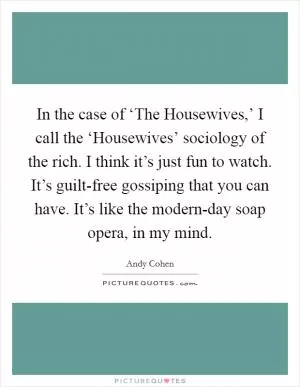 In the case of ‘The Housewives,’ I call the ‘Housewives’ sociology of the rich. I think it’s just fun to watch. It’s guilt-free gossiping that you can have. It’s like the modern-day soap opera, in my mind Picture Quote #1