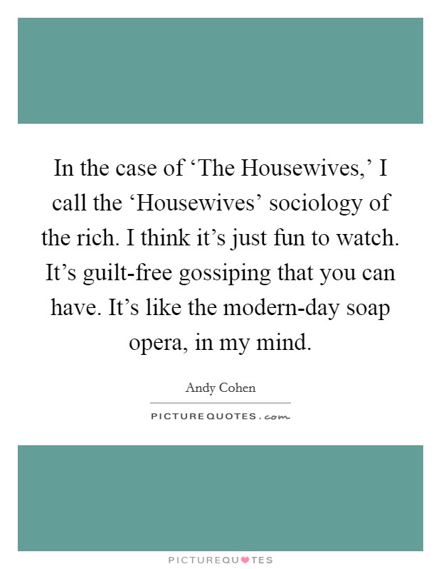 In the case of ‘The Housewives,' I call the ‘Housewives' sociology of the rich. I think it's just fun to watch. It's guilt-free gossiping that you can have. It's like the modern-day soap opera, in my mind Picture Quote #1