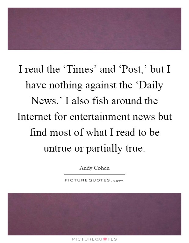 I read the ‘Times' and ‘Post,' but I have nothing against the ‘Daily News.' I also fish around the Internet for entertainment news but find most of what I read to be untrue or partially true Picture Quote #1
