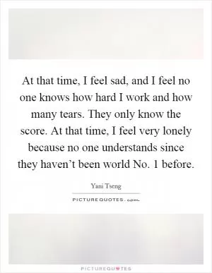 At that time, I feel sad, and I feel no one knows how hard I work and how many tears. They only know the score. At that time, I feel very lonely because no one understands since they haven’t been world No. 1 before Picture Quote #1