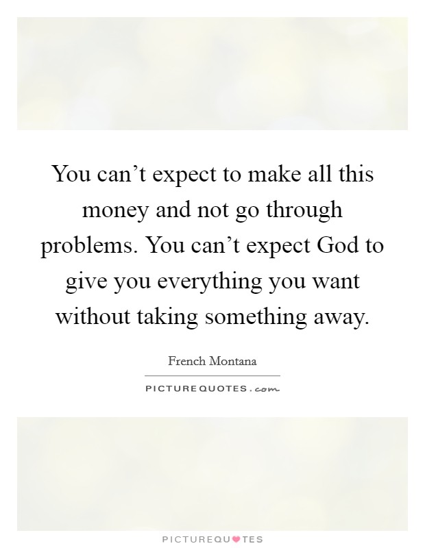 You can't expect to make all this money and not go through problems. You can't expect God to give you everything you want without taking something away Picture Quote #1