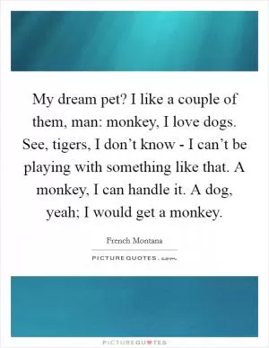 My dream pet? I like a couple of them, man: monkey, I love dogs. See, tigers, I don’t know - I can’t be playing with something like that. A monkey, I can handle it. A dog, yeah; I would get a monkey Picture Quote #1