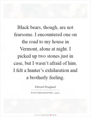 Black bears, though, are not fearsome. I encountered one on the road to my house in Vermont, alone at night. I picked up two stones just in case, but I wasn’t afraid of him. I felt a hunter’s exhilaration and a brotherly feeling Picture Quote #1