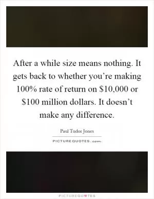 After a while size means nothing. It gets back to whether you’re making 100% rate of return on $10,000 or $100 million dollars. It doesn’t make any difference Picture Quote #1