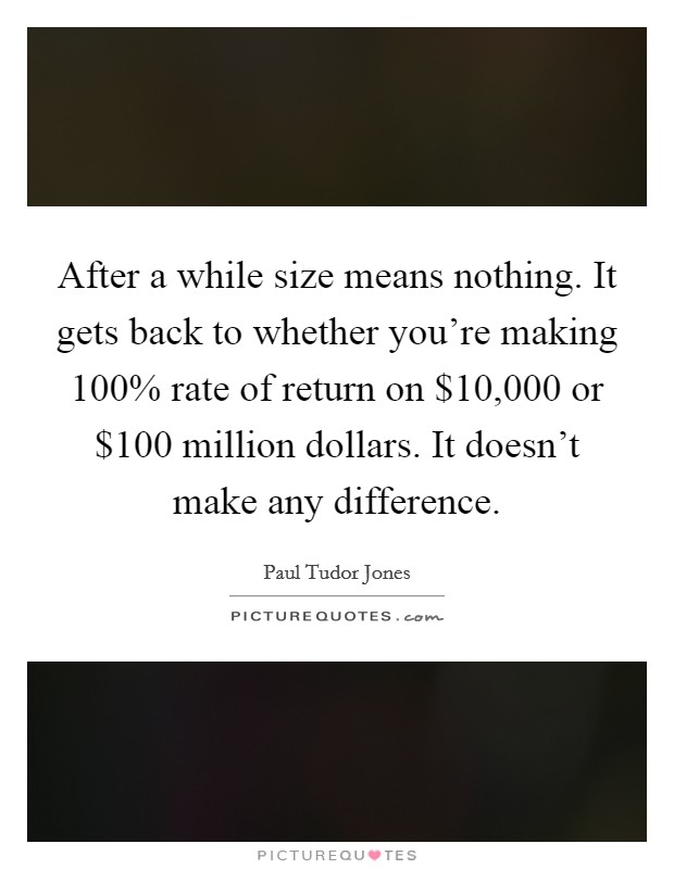 After a while size means nothing. It gets back to whether you're making 100% rate of return on $10,000 or $100 million dollars. It doesn't make any difference Picture Quote #1