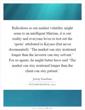 Ridiculous as our market volatility might seem to an intelligent Martian, it is our reality and everyone loves to trot out the ‘quote’ attributed to Keynes (but never documented): ‘The market can stay irrational longer than the investor can stay solvent.’ For us agents, he might better have said ‘The market can stay irrational longer than the client can stay patient.’ Picture Quote #1