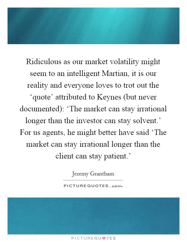 Ridiculous as our market volatility might seem to an intelligent Martian, it is our reality and everyone loves to trot out the ‘quote' attributed to Keynes (but never documented): ‘The market can stay irrational longer than the investor can stay solvent.' For us agents, he might better have said ‘The market can stay irrational longer than the client can stay patient.' Picture Quote #1