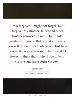 I’m a forgiver. I might not forget, but I forgive. My mother, father and older brother always told me: ‘Don’t hold grudges. If you do that, you don’t lower yourself down to your adversary. Just treat people the way you want to be treated.’ I honestly think that’s why I was able to survive and have some success Picture Quote #1