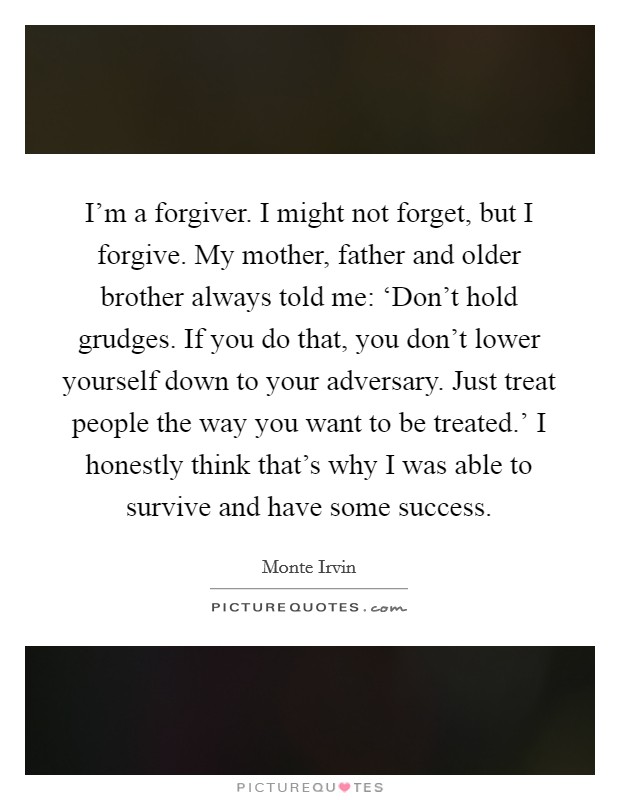 I'm a forgiver. I might not forget, but I forgive. My mother, father and older brother always told me: ‘Don't hold grudges. If you do that, you don't lower yourself down to your adversary. Just treat people the way you want to be treated.' I honestly think that's why I was able to survive and have some success Picture Quote #1