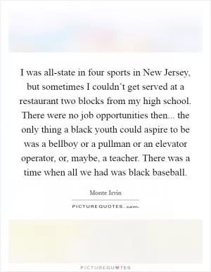 I was all-state in four sports in New Jersey, but sometimes I couldn’t get served at a restaurant two blocks from my high school. There were no job opportunities then... the only thing a black youth could aspire to be was a bellboy or a pullman or an elevator operator, or, maybe, a teacher. There was a time when all we had was black baseball Picture Quote #1