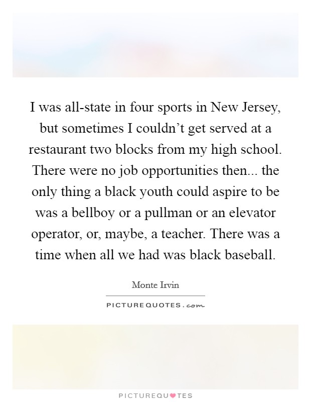 I was all-state in four sports in New Jersey, but sometimes I couldn't get served at a restaurant two blocks from my high school. There were no job opportunities then... the only thing a black youth could aspire to be was a bellboy or a pullman or an elevator operator, or, maybe, a teacher. There was a time when all we had was black baseball Picture Quote #1