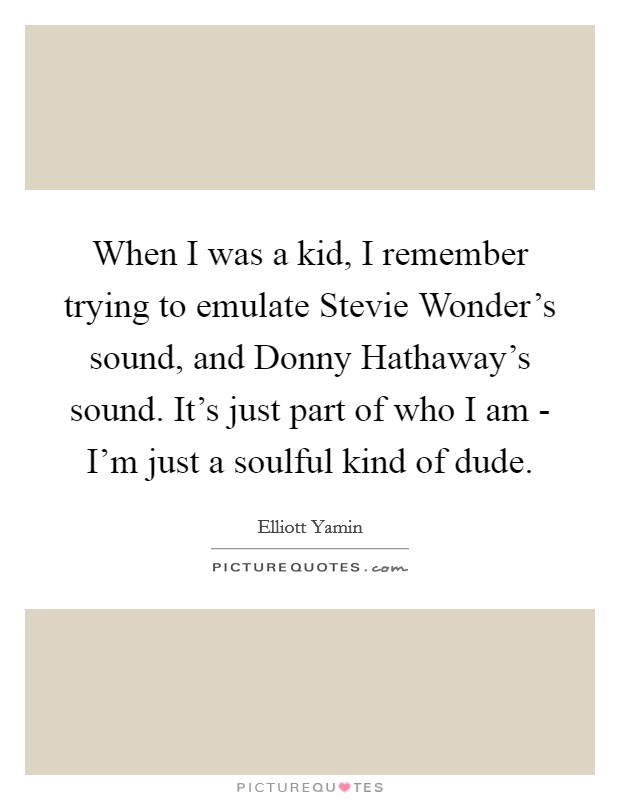 When I was a kid, I remember trying to emulate Stevie Wonder's sound, and Donny Hathaway's sound. It's just part of who I am - I'm just a soulful kind of dude Picture Quote #1